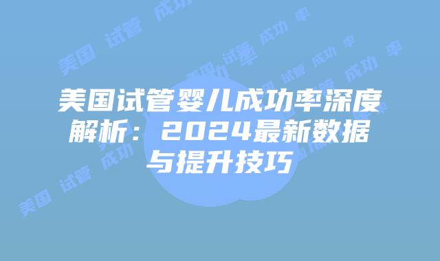 美国试管婴儿成功率深度解析：2024最新数据与提升技巧