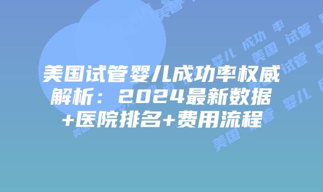 美国试管婴儿成功率权威解析：2024最新数据+医院排名+费用流程