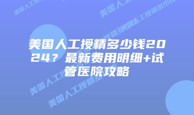 美国人工授精多少钱2024？最新费用明细+试管医院攻略