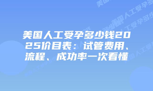 美国人工受孕多少钱2025价目表：试管费用、流程、成功率一次看懂