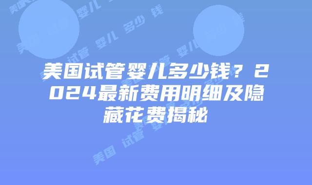 美国试管婴儿多少钱？2024最新费用明细及隐藏花费揭秘