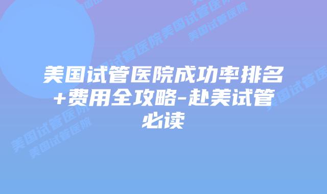 美国试管医院成功率排名+费用全攻略-赴美试管必读