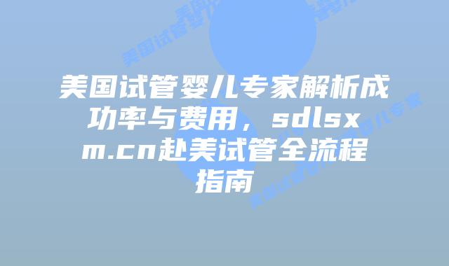 美国试管婴儿专家解析成功率与费用，sdlsxm.cn赴美试管全流程指南