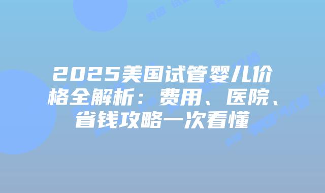 2025美国试管婴儿价格全解析：费用、医院、省钱攻略一次看懂