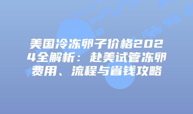 美国冷冻卵子价格2024全解析：赴美试管冻卵费用、流程与省钱攻略