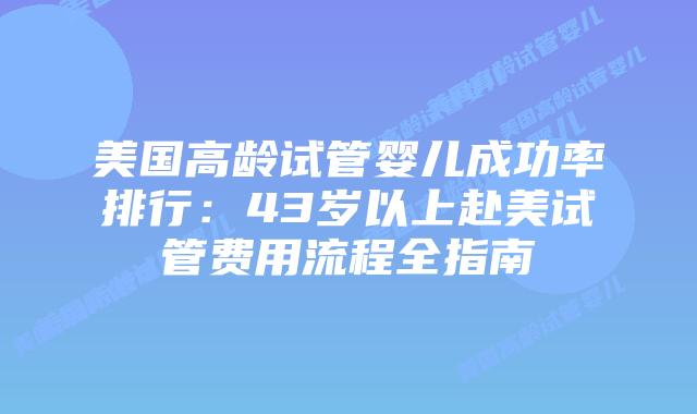 美国高龄试管婴儿成功率排行：43岁以上赴美试管费用流程全指南