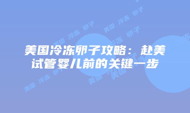 美国冷冻卵子攻略：赴美试管婴儿前的关键一步