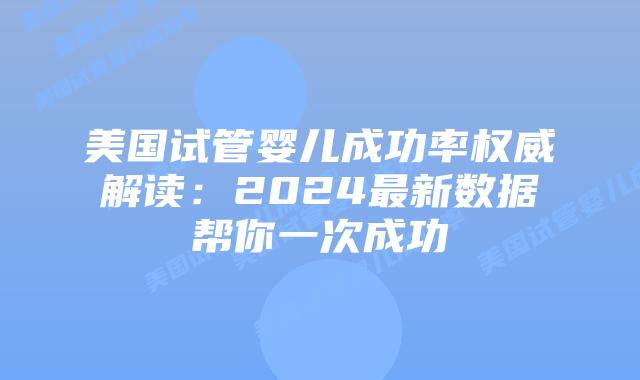 美国试管婴儿成功率权威解读：2024最新数据帮你一次成功