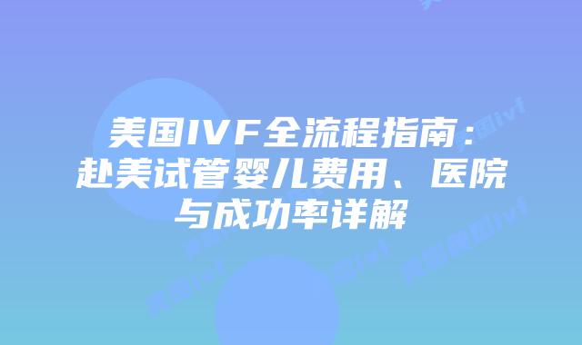美国IVF全流程指南：赴美试管婴儿费用、医院与成功率详解
