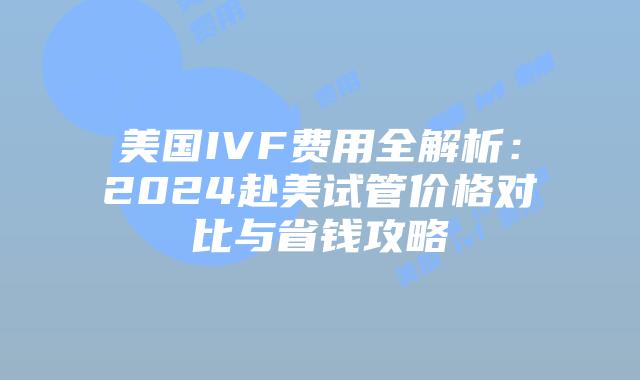 美国IVF费用全解析：2024赴美试管价格对比与省钱攻略