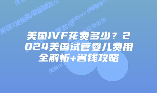 美国IVF花费多少？2024美国试管婴儿费用全解析+省钱攻略