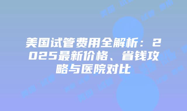 美国试管费用全解析：2025最新价格、省钱攻略与医院对比