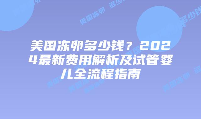 美国冻卵多少钱？2024最新费用解析及试管婴儿全流程指南