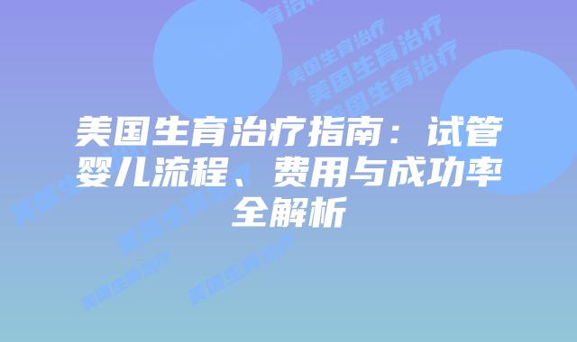 美国生育治疗指南：试管婴儿流程、费用与成功率全解析