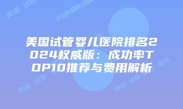 美国试管婴儿医院排名2024权威版：成功率TOP10推荐与费用解析