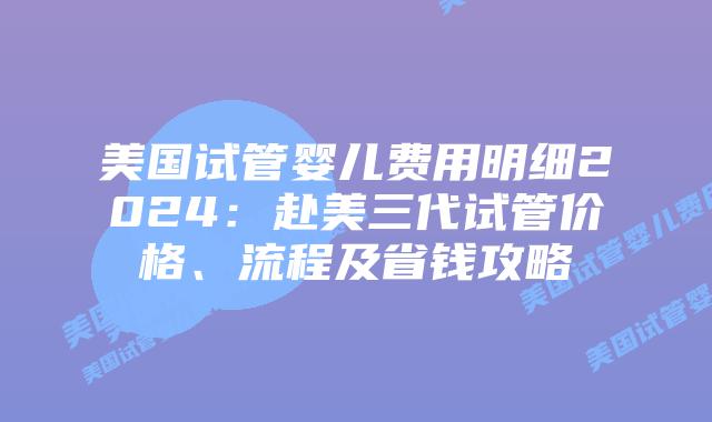 美国试管婴儿费用明细2024：赴美三代试管价格、流程及省钱攻略