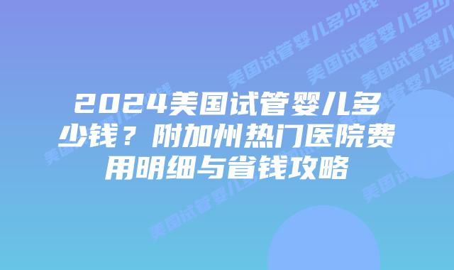 2024美国试管婴儿多少钱？附加州热门医院费用明细与省钱攻略