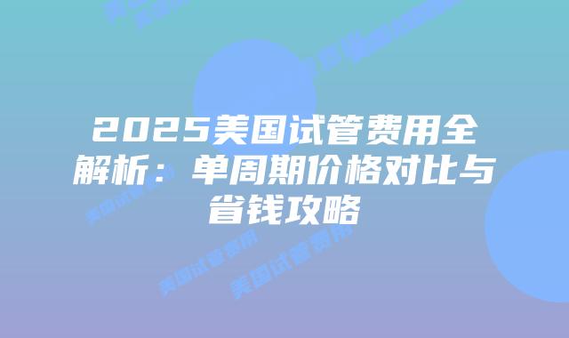 2025美国试管费用全解析：单周期价格对比与省钱攻略