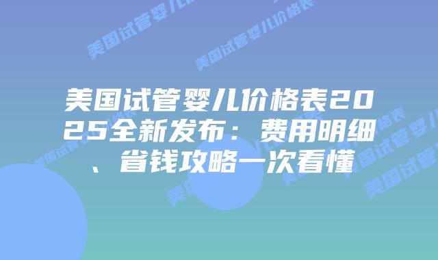 美国试管婴儿价格表2025全新发布：费用明细、省钱攻略一次看懂