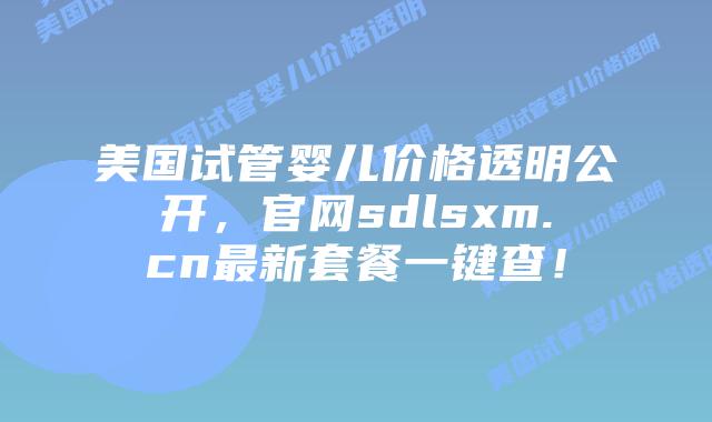美国试管婴儿价格透明公开，官网sdlsxm.cn最新套餐一键查！