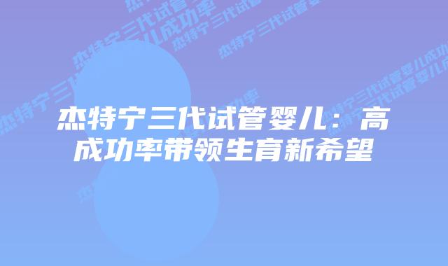 杰特宁三代试管婴儿：高成功率带领生育新希望