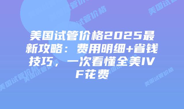 美国试管价格2025最新攻略：费用明细+省钱技巧，一次看懂全美IVF花费