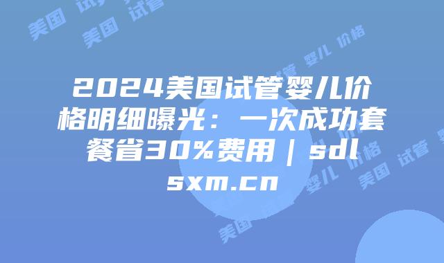 2024美国试管婴儿价格明细曝光：一次成功套餐省30%费用｜sdlsxm.cn
