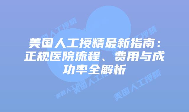 美国人工授精最新指南：正规医院流程、费用与成功率全解析