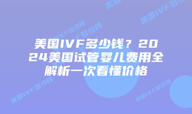 美国IVF多少钱？2024美国试管婴儿费用全解析一次看懂价格