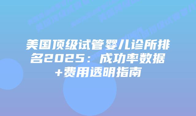 美国顶级试管婴儿诊所排名2025：成功率数据+费用透明指南