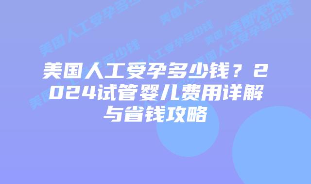 美国人工受孕多少钱？2024试管婴儿费用详解与省钱攻略