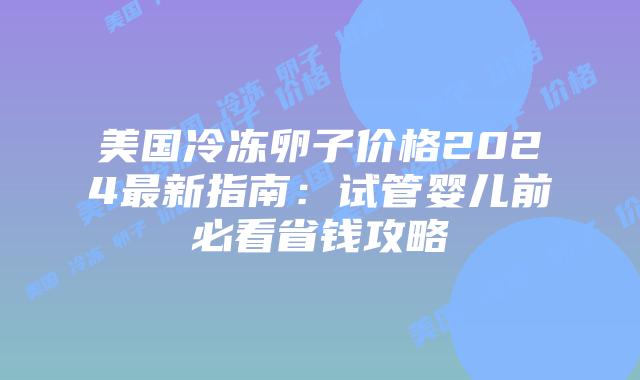 美国冷冻卵子价格2024最新指南：试管婴儿前必看省钱攻略