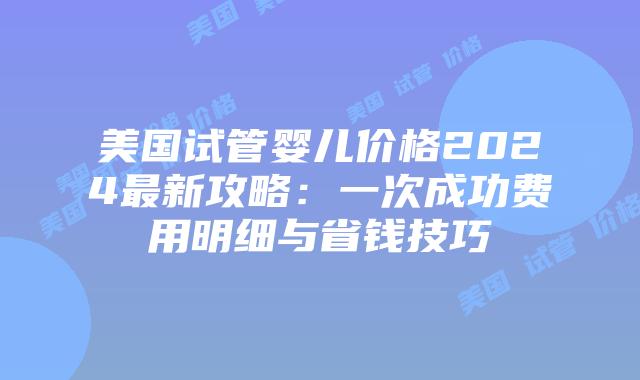 美国试管婴儿价格2024最新攻略：一次成功费用明细与省钱技巧