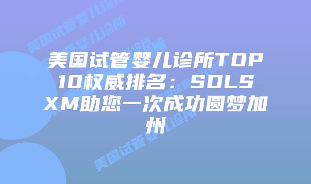 美国试管婴儿诊所TOP10权威排名：SDLSXM助您一次成功圆梦加州