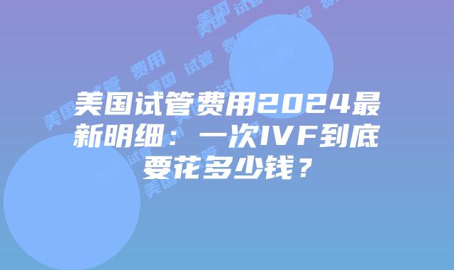 美国试管费用2024最新明细：一次IVF到底要花多少钱？