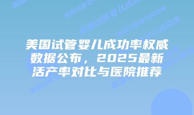 美国试管婴儿成功率权威数据公布，2025最新活产率对比与医院推荐