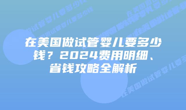 在美国做试管婴儿要多少钱？2024费用明细、省钱攻略全解析