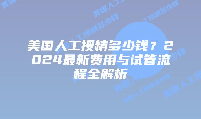 美国人工授精多少钱？2024最新费用与试管流程全解析