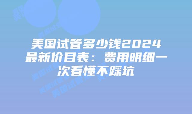 美国试管多少钱2024最新价目表：费用明细一次看懂不踩坑