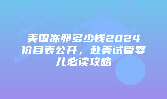 美国冻卵多少钱2024价目表公开，赴美试管婴儿必读攻略