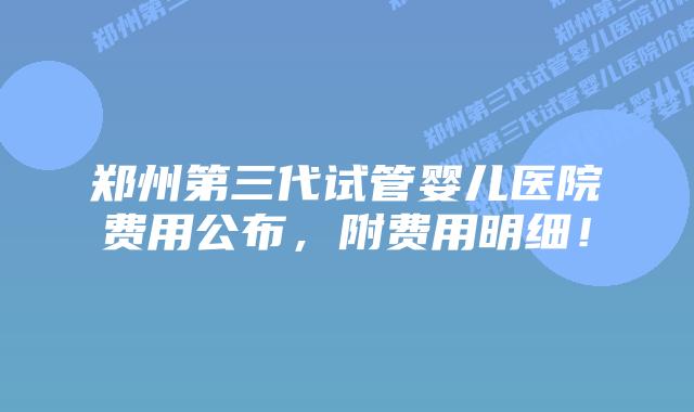 郑州第三代试管婴儿医院费用公布，附费用明细！