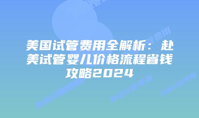 美国试管费用全解析：赴美试管婴儿价格流程省钱攻略2024