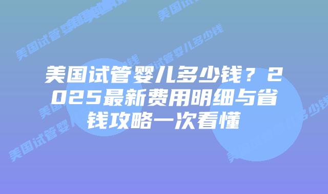 美国试管婴儿多少钱？2025最新费用明细与省钱攻略一次看懂