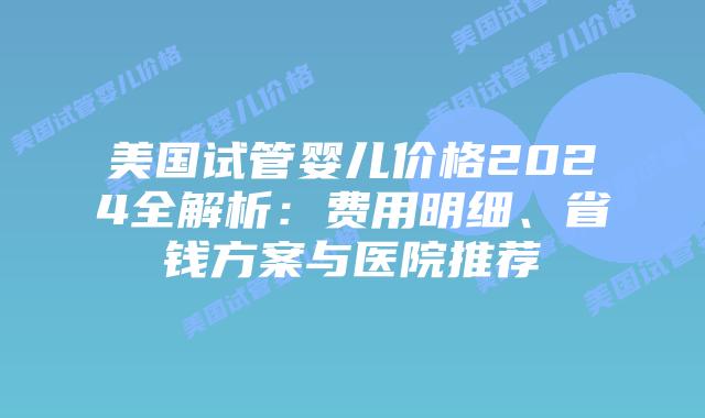 美国试管婴儿价格2024全解析：费用明细、省钱方案与医院推荐