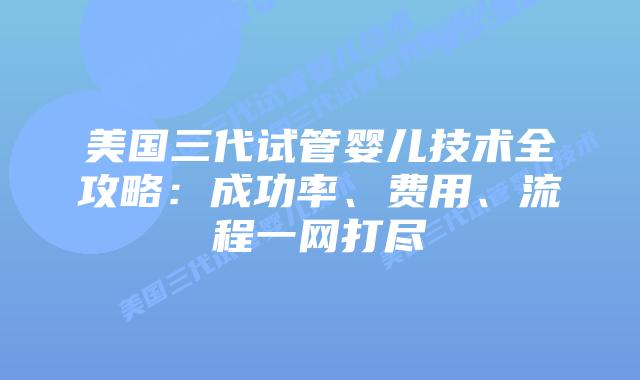 美国三代试管婴儿技术全攻略：成功率、费用、流程一网打尽