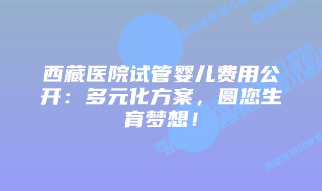 西藏医院试管婴儿费用公开：多元化方案，圆您生育梦想！
