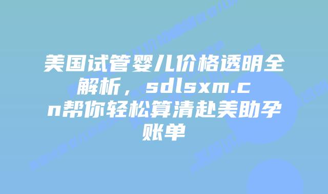 美国试管婴儿价格透明全解析，sdlsxm.cn帮你轻松算清赴美助孕账单