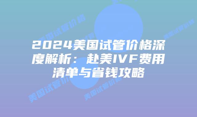 2024美国试管价格深度解析：赴美IVF费用清单与省钱攻略