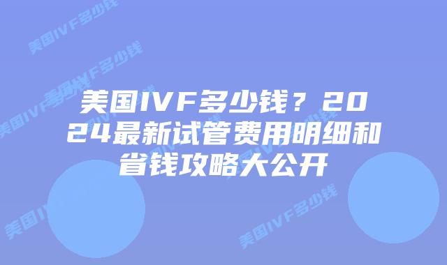 美国IVF多少钱？2024最新试管费用明细和省钱攻略大公开