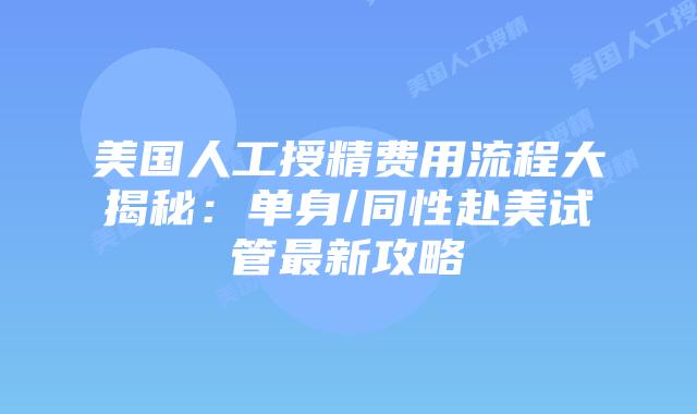 美国人工授精费用流程大揭秘：单身/同性赴美试管最新攻略